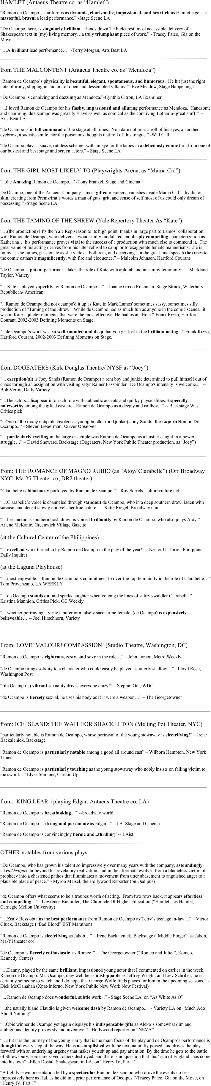 HAMLET (Antaeus Theatre co. as “Hamlet”)

“Ramon de Ocampo’s star turn is as dynamic, charismatic, impassioned, and heartfelt as Hamlet’s get…a masterful, bravura lead performance.” -Stage Scene LA

“De Ocampo, here, is singularly brilliant.  Hands down THE clearest, most accessible delivery of a Shakespeare text in (my) living memory…a truly triumphant piece of work.” - Tracey Paleo, Gia on the Move

“…A brilliant lead performance…” -Terry Morgan, Arts Beat LA

￼

from THE MALCONTENT (Antaeus Theatre co. as “Mendoza”)

“Ramon de Ocampo’s physicality is beautiful, elegant, spontaneous, and humorous.  He hit just the right note of irony, slipping in and out of open and dessembled villainy.” -Eve Meadow, Stage Happenings

“De Ocampo is conniving and dazzling as Mendoza.”-Cynthia Citron, LA Examiner

“...I loved Ramon de Ocampo for his flashy, impassioned and alluring performance as Mendoza.  Handsome and charming, de Ocampo was greasily suave as well as comical as the conniving Lothario- great stuff!”  -Arts Beat LA

“de Ocampo is in full command of the stage at all times.  You dare not miss a roll of his eyes, an arched eyebrow, a sadistic smile, nor the poisonous thoughts that roll off his tongue.” -Will Call

“de Ocampo plays a suave, ruthless schemer with an eye for the ladies in a deliciously comic turn from one of our busiest and best stage and screen actors.” - Stage Scene LA

￼

from THE GIRL MOST LIKELY TO (Playwrights Arena, as “Mama Cid”)

“...the Amazing Ramon de Ocampo...” -Tony Frankel, Stage and Cinema

De Ocampo, one of the Antaeus Company’s most gifted members, vanishes inside Mama Cid’s divalicious skin, creating from Premsrirat’s words a man of guts, grit, and sense of self most of us could only dream of possessing.” -Stage Scene LA
￼

from THE TAMING OF THE SHREW (Yale Repertory Theater As “Kate”)

“…(the production) lifts the Yale Rep season to its high point, thanks in large part to Lamos’ collaboration with Ramon de Ocampo, who delivers a wonderfully modulated and deeply compelling characterization as Katherina… his performance proves vital to the success of a production with much else to commend it.  The great value of his acting derives from his utter refusal to camp or to exaggerate female mannerisms…he is funny as she fumes, passionate as she yields…both real, and deceiving.  In the great final speech (he) rises to the comic catharsis magnificently, with fire and eloquence.” – Malcolm Johnson, Hartford Courant

“de Ocampo, a potent performer…takes the role of Kate with aplomb and uncampy femininity.” – Markland Taylor, Variety

“…Kate is played superbly by Ramon de Ocampo…” – Joanne Greco Rochman, Stage Struck, Waterbury Republican- American

"...Ramon de Ocampo did not ocampo'd it up as Kate in Mark Lamos' sometimes sassy, sometimes silly production of "Taming of the Shrew." While de Ocampo had as much fun as anyone in the comic scenes...it was in Kate's quieter moments that were the most effective. He had us at "Hola."-Frank Rizzo, Hartford Courant, 2002-2003 Defining Moments on Stage.

"...de Ocampo’s work was so well rounded and deep that you get lost in the brilliant acting..."-Frank Rizzo, Hartford Courant, 2002-2003 Defining Moments on Stage.


￼


from DOGEATERS (Kirk Douglas Theatre/ NYSF as “Joey”)

“... exception(al) is Joey Sands (Ramon de Ocampo) a rent boy and junkie determined to pull himself out of chaos through an assignation with visiting satyr Rainer Fassbinder.  De Ocampo's intensity is welcome..." --Bob Verini, Daily Variety

“...The actors...disappear into each role with authentic accents and quirky physicalities. Especially noteworthy among the gifted cast are...Ramón de Ocampo as a deejay and callboy...” -- Backstage West Critics pick

“...One of the many subplots involves... young hustler (and junkie) Joey Sands- the superb Ramon De Ocampo...” - Steven Lieberman, Culver Observer

“…particularly exciting in the large ensemble was Ramon de Ocampo as a hustler caught in a power struggle…” – David Sheward, Backstage (Dogeaters, New York Public Theater production, as “Joey”)


￼


from: THE ROMANCE OF MAGNO RUBIO (as “Atoy/ Clarabelle”) (Off Broadway NYC, Ma-Yi Theater co, DR2 theater)

“Clarabelle is hilariously portrayed by Ramon de Ocampo.” – Roy Sorrels, culturevulture.net 

“…Clarabelle’s voice is channeled through standout de Ocampo, who in a deep southern drawl laden with sarcasm and deceit slowly unravels her true nature.” – Katie Riegel, Broadway.com

“…her unctuous southern trash drawl is voiced brilliantly by Ramon de Ocampo, who also plays Atoy.” – Arlene McKanic, Greenwich Village Gazette

(at the Cultural Center of the Philippines)

“…excellent work turned in by Ramon de Ocampo in the play of the year!” – Nestor U. Torre,  Philippine Daily Inquirer

(at the Laguna Playhouse)

“…most enjoyable is Ramon de Ocampo’s commitment to over-the-top femininity in the role of Clarabelle…” Tom Provenzano, LA WEEKLY

“…de Ocampo stands out and sparks laughter when voicing the lines of sultry swindler Clarabelle.” – Kristina Mannion, Critics Pick, OC Weekly

“…whether portraying a virile laborer or a falsely saccharine female, (de Ocampo) is expansively believeable… -- Joel Hirschhorn, Variety


￼


From: LOVE! VALOUR! COMPASSION! (Studio Theatre, Washington, DC)  

“Ramon de Ocampo is righteous, zesty, and sexy in the role…” – John Larson, Metro Weekly 

“de Ocampo brings solidity to a character who could easily be played as utterly shallow…” –Lloyd Rose, Washington Post 

“(de Ocampo’s) vibrant sexuality drives everyone crazy!” – Steppin Out, WDC

“de Ocampo is fiercely sexual, he uses his body as if it were a weapon…” – The Georgetowner


￼


from: ICE ISLAND: THE WAIT FOR SHACKELTON (Melting Pot Theater, NYC)

“particularly notable is Ramon de Ocampo, whose portrayal of the young stowaway is electrifying!” – Irene Backalenick, Backstage 

“Ramon de Ocampo is particularly notable among a good all around cast” – Wilborn Hampton, New York Times

“Ramon de Ocampo is particularly touching as the young stowaway who nobly insists on falling victim to the sword…” Elyse Sommer, Curtain Up


￼


from:  KING LEAR  (playing Edgar, Antaeus Theatre co, LA)

“Ramon de Ocampo is breathtaking...”  --broadway world

“Ramon de Ocampo is strong and passionate as Edgar...” --LA  Stage and Cinema

“Ramon de Ocampo is convincingloy heroic and...thrilling” -- LAist

￼

OTHER notables from various plays

“De Ocampo, who has grown his talent so impressively over many years with the company, astoundingly takes Oedipus far beyond his revelatory realization, and in the aftermath evolves from a blameless victim of prophecy into a chastened pathos that illuminates a movement from utter abasement to anguished anger to a plausible place of peace.” - Myron Meisel, the Hollywood Reporter (on Oedipus)


“de Ocampo offers what seems to be a troupes worth of acting.  From two rows back, it appears effortless and compelling…” –Lawrence Biemiller, The Chronicle Of Higher Education (“Hamlet”, as Hamlet, Carnegie Mellon University)

“…Zealy Bess obtains the best performance from Ramon de Ocampo as Terry’s teenage in-law…” – Victor Gluck, Backstage (“Bad Blood” EST Marathon)

“Ramon de Ocampo is electrifying as Jakob…” – Irene Backalenick, Backstage (“Middle Finger”, as Jakob, Ma-Yi theater co)

“de Ocampo is fiercely enthusiastic  as Romeo!” – The Georgetowner (“Romeo and Juliet”, Romeo, Kennedy Center)

“…Danny, played by the same brilliant, impassioned young actor that I commented on earlier in the week, Ramon de Ocampo. Mr. Ocampo, may well be as unstoppable as Jeffrey Wright, and Liev Schriber, he is certainly someone to watch and I do hope that George Wolfe finds places for him in the upcoming seasons.” - Dick McClanahan (Xpat-Inferno, New York Public New Work Now Festival)

“... Ramon de Ocampo does wonderful, subtle work...” - Stage Scene LA  on “As White As O”

“...the usually bland Claudio is given welcome dash by Ramon de Ocampo...” - Variety LA on “Much Ado About Nothing”

“...Obie winner de Ocampo yet again displays his indispensable gifts as Aleko’s somewhat dim and ambiguous identity proves sly and inventive.” - Hollywood reporter on “NEVA”.

“…But it is the journey of the young Harry that is the main focus of the play and de Ocampo’s performance is thoughtful every step of the way. He is accomplished with the text, naturally poised, and drives the play forward with an underlying urgency that makes you sit up and pay attention. By the time he gets to the battle of Shrewsbury, some are saved, others destroyed, and there is no question that this “sun of England” has come into his own”  -Ellen Dostal, Shakespeare in LA, on “Henry IV, Part 1”

“A tightly sewn presentation led by a spectacular Ramón de Ocampo who drove the events no less impressively here as Hal, as he did in a prior performance of Oedipus.”-Tracey Paleo, Gia on the Move, on “Henry IV, Part 1”


